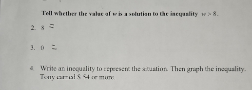 Tell whether the value of w is a solution to the inequality w>8. 
2. 8
3. 0
4. Write an inequality to represent the situation. Then graph the inequality. 
Tony earned $ 54 or more.