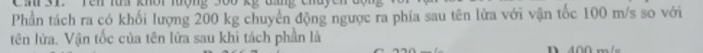 ' 3T. Tên ts khời lượng s00 kế đp chuy 
Phần tách ra có khổi lượng 200 kg chuyển động ngược ra phía sau tên lửa với vận tốc 100 m/s so với 
tên lửa. Vận tốc của tên lửa sau khi tách phần là