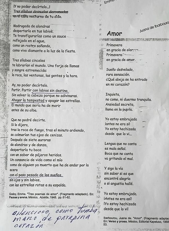 Emmu
Y no poder decírtelo...!
Tres sílabas desnudas derramadas
en el cáliz nocturno de tu oído.
Madrugada de alondras
despertaría en tus labios. Amor
Juana de Ibarboura
Te transfigurarías como un sauce 、
reflejado en el agua, na n   e e e   e       e  
como un rostro soñando, Primavera
como vivo diamante a la luz de la fiesta. en gracia de olor. .
Primavera
Tres sílabas cinceles en gracia de amor.
te labrarían el mundo. Una forja de llamas
y sangre estremecida: Sueño desvelado,
la roca, las ventanas, las gentes y la hora. rara sensación.
¿Qué abeja se ha entrado
Ay, no poder decírtelo. en mi corazón?
Partir. Partir con labios sin destino.
Sin volver la cabeza porque no adivinaras. Inquieta,
Ahogar la tempestad y apagar las estrellas. Ansiedad secreta, no como, ni duermo tranquila.
El mundo que sería ha de morir Ilama en la pupila.
antes de su alba.
Que no podré decirte. Yo estoy embrujada
Si lo dijera, iantes no era si!
tras la roca de fuego, tras el minuto ardiendo, Yo estoy hechizada
se colmarían tus ojos de cenizas. desde que lo vi...
Después de siete auroras
de alondras y de danza, Lengua que no canta
despertaría tu boca es mala señal.
con un sabor de pájaros heridos. Boca que no canta
Un cansancio de vida como el mío va gritando el mal.
como de alguien ya muerto que ha de andar por la Y sigo la vía
acera sin saber si es que
con el paso pesado de los sueños,
sin ojos y sin labios encontré alegría
con las estrellas rotas a su espalda. o si angustia hallé.
Godoy, Emma. 'Tres poernas de amor'. (Fragmento adaptado). En: Yo estoy embrujada.
Pausas y arena. México, Abside, 1948. pp. 61-62. Antes no era así!
IYo estoy hechizada
desde que lo vi!
lIbarbourou, Juana de. '''Amor'''. (Fragmento adaptac
53.  En: Verso y prosa. México, Editorial Kapelusz, 1968