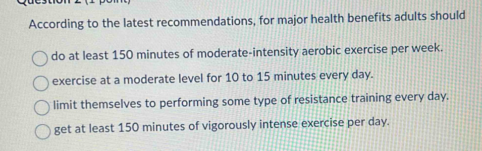 According to the latest recommendations, for major health benefits adults should
do at least 150 minutes of moderate-intensity aerobic exercise per week.
exercise at a moderate level for 10 to 15 minutes every day.
limit themselves to performing some type of resistance training every day.
get at least 150 minutes of vigorously intense exercise per day.