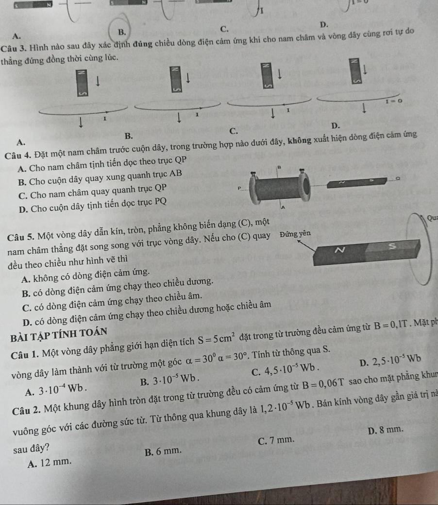 A.
B.
C.
Câu 3. Hình nào sau đây xác định đúng chiều dòng điện cảm ứng khi cho nam châm và vòng dây cùng rơi tự do
thẳng đứng đồng thời cùng lúc.
B.
C.
A.
Câu 4. Đặt một nam châm trước cuộn dây, trong trường hợp nào dưới đây, không xuất hiện dòng điện cảm ứng
A. Cho nam châm tịnh tiến dọc theo trục QP
B. Cho cuộn dây quay xung quanh trục AB
C. Cho nam châm quay quanh trục QP
D. Cho cuộn dây tịnh tiến dọc trục PQ
Câu 5. Một vòng dây dẫn kín, tròn, phẳng không biến dạng (C), một
Qua
nam châm thẳng đặt song song với trục vòng dây. Nếu cho (C) quay
đều theo chiều như hình vẽ thì
A. không có dòng điện cảm ứng.
B. có dòng điện cảm ứng chạy theo chiều dương.
C. có dòng điện cảm ứng chạy theo chiều âm.
D. có dòng điện cảm ứng chạy theo chiều dương hoặc chiều âm
BàI TẠp tÍnH tOán
Câu 1. Một vòng dây phẳng giới hạn diện tích S=5cm^2 đặt trong từ trường đều cảm ứng từ B=0 , IT . Mặt ph
vòng dây làm thành với từ trường một góc alpha =30°alpha =30°. Tính từ thông qua S.
B. 3· 10^(-5)Wb. C. 4,5· 10^(-5)Wb. D. 2,5· 10^(-5)Wb
A. 3· 10^(-4)Wb.
Câu 2. Một khung dây hình tròn đặt trong từ trường đều có cảm ứng từ B=0,06T sao cho mặt phẳng khun
vuông góc với các đường sức từ. Từ thông qua khung dây là 1,2· 10^(-5)Wb. Bán kính vòng dây gần giá trị nà
C. 7 mm. D. 8 mm.
sau đây?
A. 12 mm. B. 6 mm.