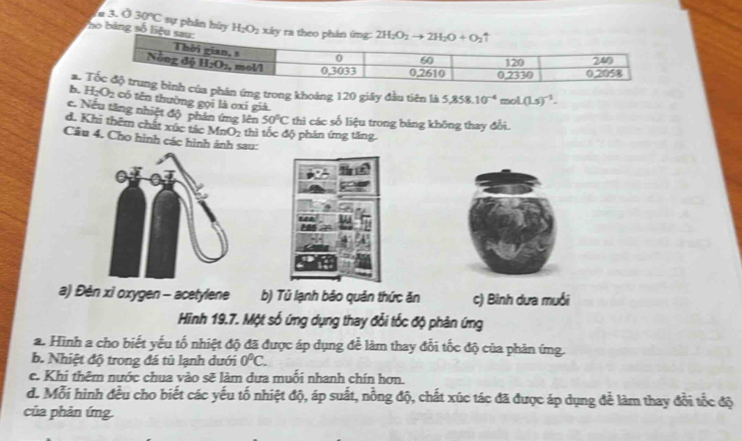 a 3. Ở 30°C sự phân hủy
no bảng số liệu sau: H_2O_2 xây ra theo phản ứng: 2H_2O_2to 2H_2O+O_2
a.  phản ứng trong khoảng 120 giây đầu tiên là 5,858.10^(-4)mol.(Ls)^-1.
b. H_2O_2 có tên thường gọi là oxí già.
c. Nếu tăng nhiệt độ phản ứng lên 50°C thì các số liệu trong bảng không thay đổi.
d. Khi thêm chất xúc tác MnO_2 thì tốc độ phản ứng tăng
Câu 4. Cho hình các hình ánh sau:
a) Đèn xì oxygen - acetylene b) Tú lạnh bảo quản thức ăn c) Bình dưa muối
Hinh 19.7. Một số ứng dụng thay đổi tốc độ phản ứng
a. Hình a cho biết yếu tố nhiệt độ đã được áp dụng để làm thay đổi tốc độ của phản ứng
b. Nhiệt độ trong đá tủ lạnh dưới 0°C.
c. Khi thêm nước chua vào sẽ làm dựa muỗi nhanh chín hơn.
d. Mỗi hình đều cho biết các yếu tố nhiệt độ, áp suất, nồng độ, chất xúc tác đã được áp dụng để làm thay đổi tốc độ
của phản ứng.