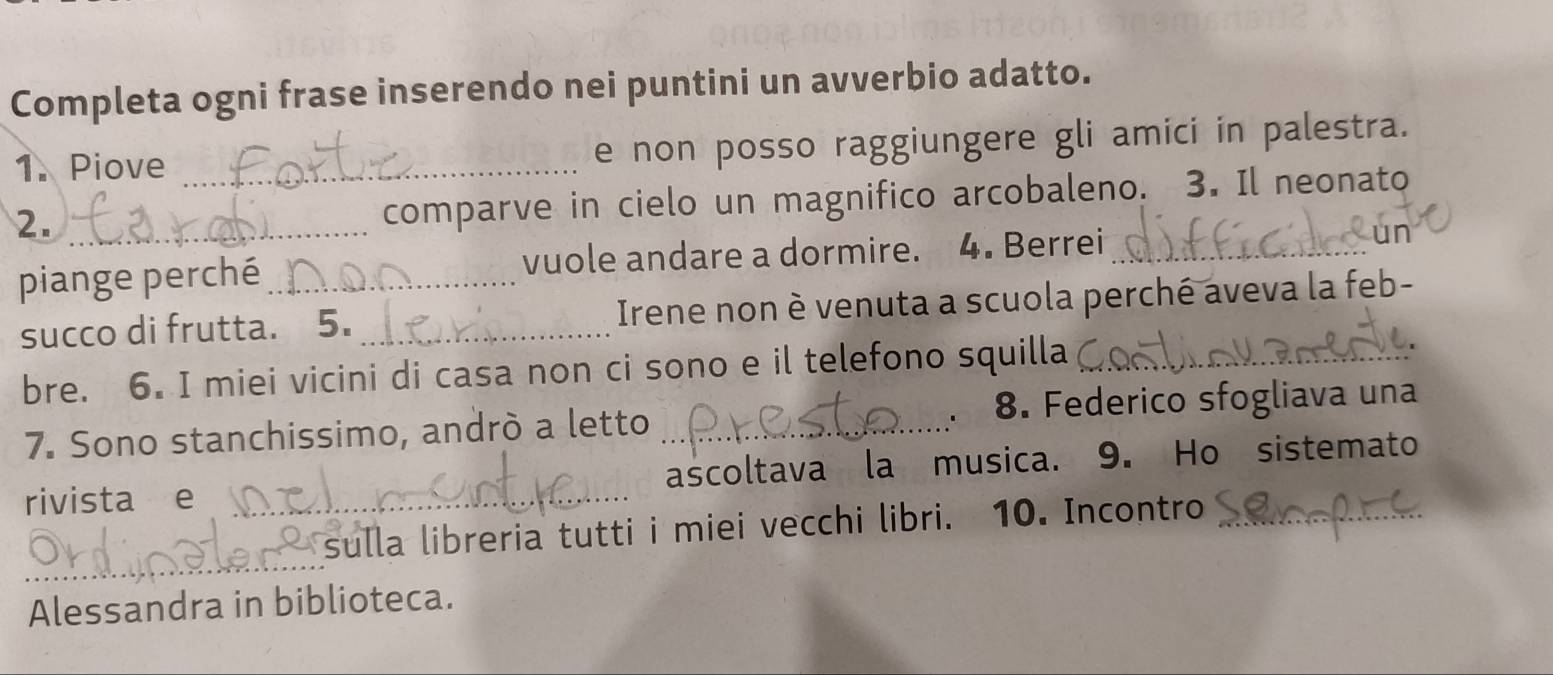 Completa ogni frase inserendo nei puntini un avverbio adatto. 
1. Piove _e non posso raggiungere gli amici in palestra. 
2._ 
comparve in cielo un magnifico arcobaleno. 3. Il neonato 
piange perché_ vuole andare a dormire. 4. Berrei_ 
ur 
succo di frutta. 5. _ Irene non è venuta a scuola perché aveva la feb- 
bre. 6. I miei vicini di casa non ci sono e il telefono squilla_ 
7. Sono stanchissimo, andrò a letto _8. Federico sfogliava una 
. 
rivista e _ascoltava la musica. 9. Ho sistemato 
_ 
sulla libreria tutti i miei vecchi libri. 10. Incontro_ 
Alessandra in biblioteca.