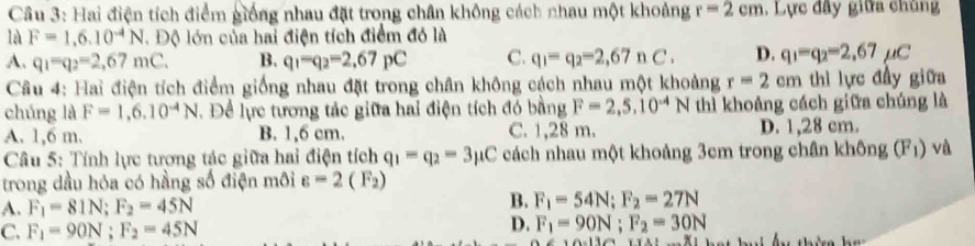 Hai điện tích điểm giống nhau đặt trong chân không cách nhau một khoảng r=2cm , Lực đây giữa chúng
là F=1,6.10^(-4)N Độ lớn của hai điện tích điểm đó là
A. q_1=q_2=2,67mC. B. q_1-q_2=2,67pC C. q_1=q_2=2,67nC. D. q_1=q_2=2,67mu C
Câu 4: Hai điện tích điểm giống nhau đặt trong chân không cách nhau một khoảng r=2cm thì lực đầy giữa
chúng là F=1,6.10^(-4)N Để lực tương tác giữa hai điện tích đó bằng F=2,5.10^(-4)N thì khoảng cách giữa chúng là
A. 1,6 m. B. 1,6 cm. C. 1,28 m. D. 1,28 cm.
Câu 5: Tính lực tương tác giữa hai điện tích q_1=q_2=3mu C cách nhau một khoảng 3cm trong chân khong(F_1) và
trong dầu hỏa có hằng số điện môi varepsilon =2(F_2)
A. F_1=81N; F_2=45N B. F_1=54N; F_2=27N
C. F_1=90N; F_2=45N
D. F_1=90N; F_2=30N