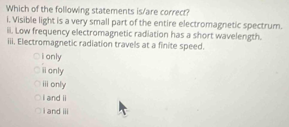 Which of the following statements is/are correct?
i. Visible light is a very small part of the entire electromagnetic spectrum.
ii. Low frequency electromagnetic radiation has a short wavelength.
iii. Electromagnetic radiation travels at a finite speed.
i only
ⅱonly
ⅲ only
i and ii
i and iii