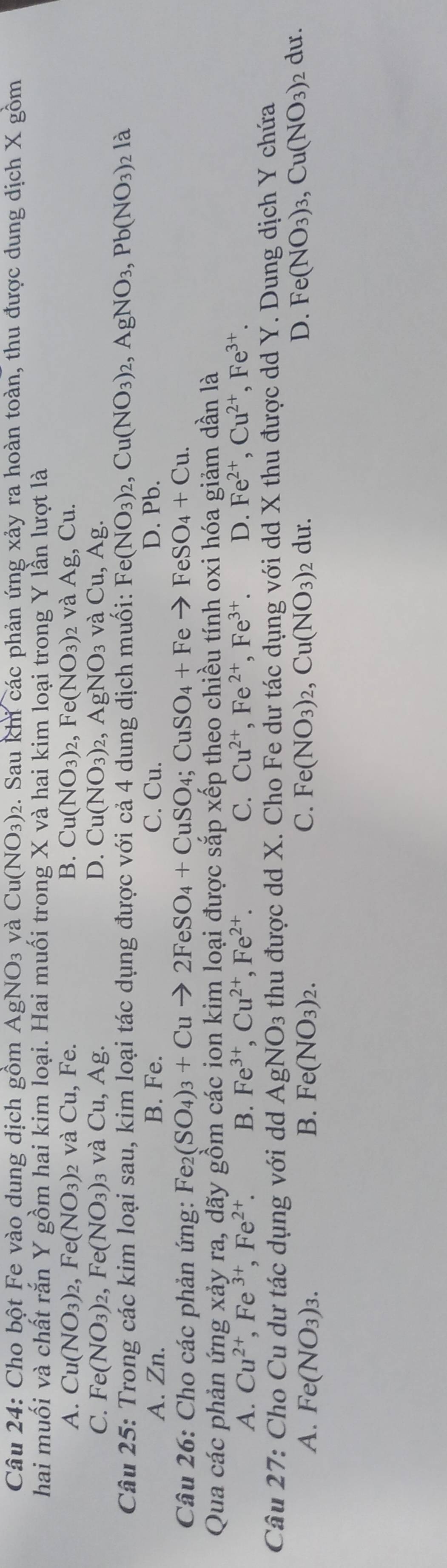 Cho bột Fe vào dung dịch gồm AgNO_3 và Cu(NO_3) 2. Sau khi các phản ứng xảy ra hoàn toàn, thu được dung dịch X gồm
hai muối và chất rắn Y gồm hai kim loại. Hai muối trong X và hai kim loại trong Y lần lượt là
A. Cu(NO_3)_2,Fe(NO_3) 2 Và Cu, Fe. B. Cu(NO_3)_2,Fe(NO_3) 2 Và AAg,Cu.
C. Fe(NO_3)_2,Fe(NO_3)_3 và Cu,Ag. D. Cu(NO_3)_2,AgNO_3 và Cu,Ag.
Câu 25: Trong các kim loại sau, kim loại tác dụng được với cả 4 dung dịch muối: Fe(NO_3)_2,Cu(NO_3)_2,AgNO_3,Pb(NO_3) 2 là
A. Zn. B. Fe. C. Cu. D. Pb.
Câu 26: Cho các phản ứng: Fe_2(SO_4)_3+Cuto 2FeSO_4+CuSO_4;CuSO_4+Feto FeSO_4+Cu.
Qua các phản ứng xảy ra, dãy gồm các ion kim loại được sắp xếp theo chiều tính oxi hóa giảm dần là
A. Cu^(2+),Fe^(3+),Fe^(2+). B. Fe^(3+),Cu^(2+),Fe^(2+). C. Cu^(2+),Fe^(2+),Fe^(3+). D. Fe^(2+),Cu^(2+),Fe^(3+).
Câu 27: Cho Cu dư tác dụng với dd AgNO_3 thu được dd X. Cho Fe dư tác dụng với dd X thu được dd Y. Dung dịch Y chứa
A. Fe(NO_3)_3. B. Fe(NO_3)_2. C. Fe(NO_3)_2,Cu(NO_3) 2 dư. D. Fe(NO_3)_3,Cu(NO_3) 2 dư.