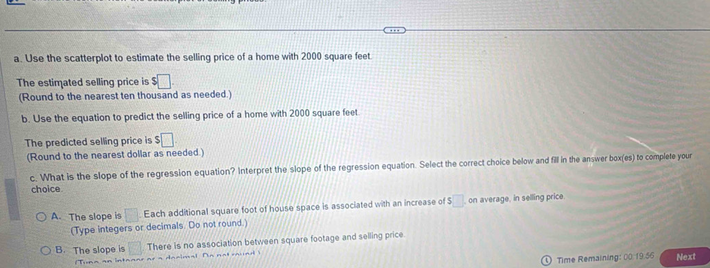 Use the scatterplot to estimate the selling price of a home with 2000 square feet.
The estimated selling price is $□. 
(Round to the nearest ten thousand as needed.)
b. Use the equation to predict the selling price of a home with 2000 square feet.
The predicted selling price is $□
(Round to the nearest dollar as needed.)
c. What is the slope of the regression equation? Interpret the slope of the regression equation. Select the correct choice below and fill in the answer box(es) to complete your
choice.
A. The slope is □. Each additional square foot of house space is associated with an increase of $□ on average, in selling price.
(Type integers or decimals. Do not round.)
B. The slope is □ There is no association between square footage and selling price.
) Time Remaining: 00.19.56 Next