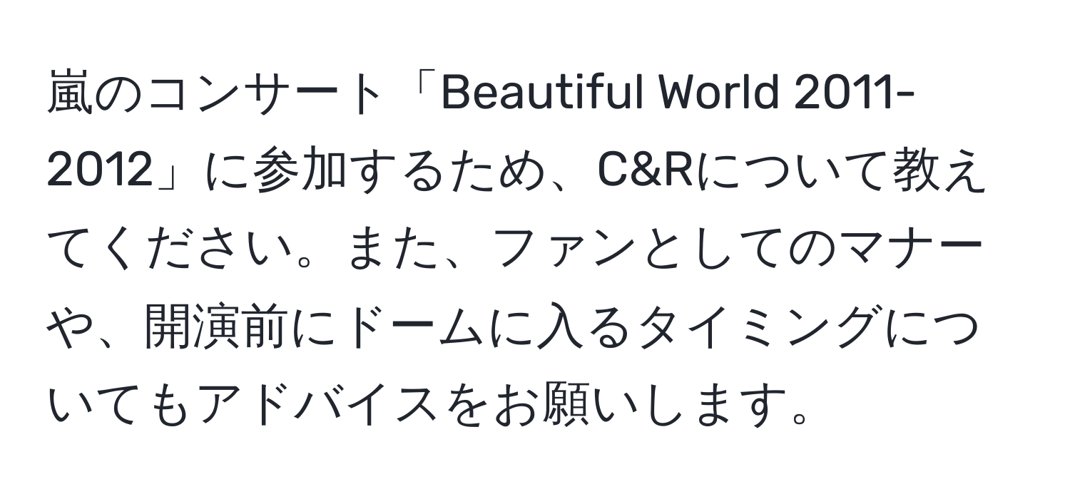 嵐のコンサート「Beautiful World 2011-2012」に参加するため、C&Rについて教えてください。また、ファンとしてのマナーや、開演前にドームに入るタイミングについてもアドバイスをお願いします。