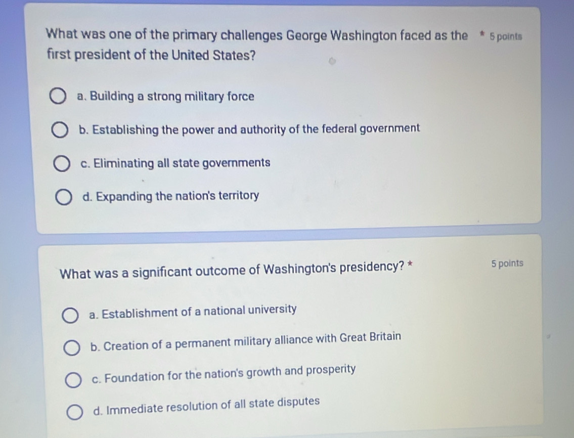 What was one of the primary challenges George Washington faced as the * 5 points
first president of the United States?
a. Building a strong military force
b. Establishing the power and authority of the federal government
c. Eliminating all state governments
d. Expanding the nation's territory
What was a significant outcome of Washington's presidency? * 5 points
a. Establishment of a national university
b. Creation of a permanent military alliance with Great Britain
c. Foundation for the nation's growth and prosperity
d. Immediate resolution of all state disputes