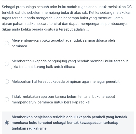 Sebagai pramuniaga sebuah toko buku sudah tugas anda untuk melakukan QC
terlebih dahulu sebelum memajang buku di atas rak. Ketika sedang melakukan
tugas tersebut anda mengetahui ada beberapa buku yang memuat ujaran-
ujaran paham radikal secara tersirat dan dapat mempengaruhi pembacanya.
Sikap anda ketika berada disituasi tersebut adalah ....
Menyembunyikan buku tersebut agar tidak sampai dibaca oleh
pembaca
Memberitahu kepada pengunjung yang hendak membeli buku tersebut
jikia tersebut kurang baik untuk dibaca
Melaporkan hal tersebut kepada pimpinan agar menegur penerbit
Tidak melakukan apa pun karena belum tentu isi buku tersebut
mempengaruhi pembaca untuk bersikap radikal
Memberikan penjelasan terlebih dahulu kepada pembeli yang hendak
membaca buku tersebut sebagai bentuk kewaspadaan terhadap
tindakan radikalisme