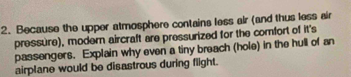 Because the upper atmosphere contains less air (and thus less air 
pressure), modern aircraft are pressurized for the comfort of it's 
passengers. Explain why even a tiny breach (hole) in the hull of an 
airplane would be disastrous during flight.