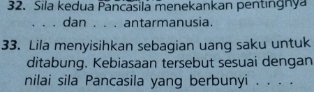 Sila kedua Pancasila menekankan pentıngnya 
、、、 dan . . . antarmanusia. 
33. Lila menyisihkan sebagian uang saku untuk 
ditabung. Kebiasaan tersebut sesuai dengan 
nilai sila Pancasila yang berbunyi . . . .