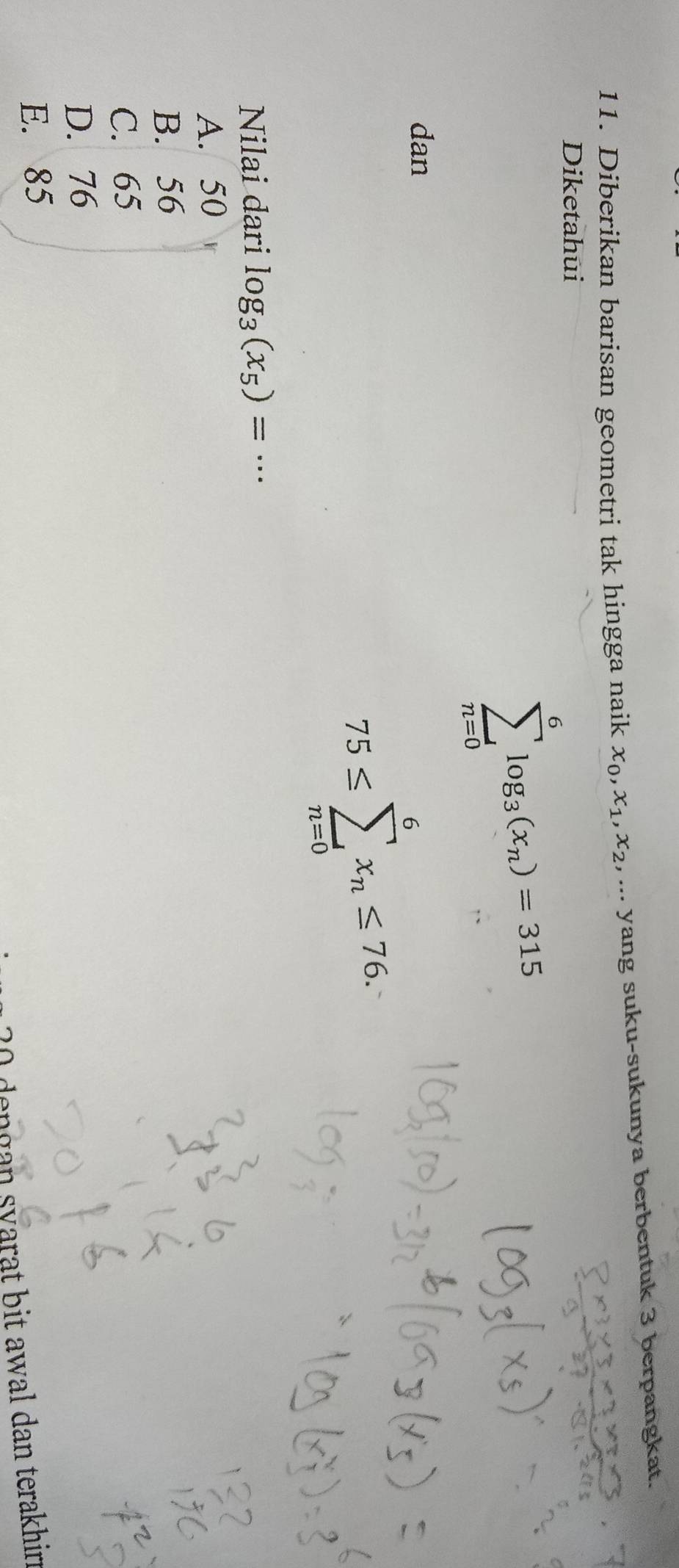 Diberikan barisan geometri tak hingga naik x_0, x_1, x_2,... yang suku-sukunya berbentuk 3 berpangkat.
Diketahui
sumlimits _(n=0)^6log _3(x_n)=315
dan
75≤ sumlimits _(n=0)^6x_n≤ 76. 
Nilai dari log _3(x_5)=·s
A. 50
B. 56
C. 65
D. 76
E. 85
dengan syarat bit awal dan terakhin .