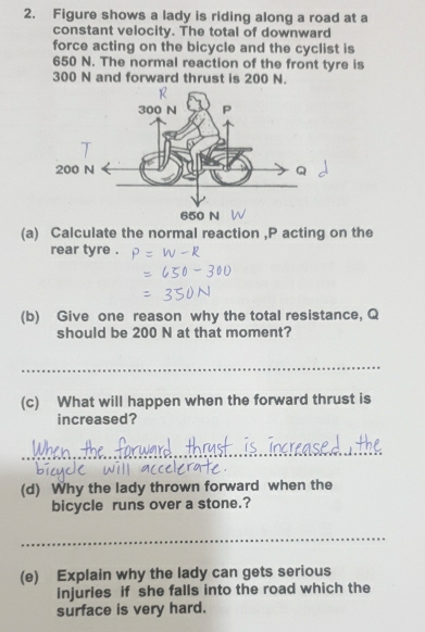 Figure shows a lady is riding along a road at a 
constant velocity. The total of downward 
force acting on the bicycle and the cyclist is
650 N. The normal reaction of the front tyre is
300 N and forward thrust is 200 N. 
(a) Calculate the normal reaction , P acting on the 
rear tyre . 
(b) Give one reason why the total resistance, Q
should be 200 N at that moment? 
_ 
(c) What will happen when the forward thrust is 
increased? 
_ 
(d) Why the lady thrown forward when the 
bicycle runs over a stone.? 
_ 
(e) Explain why the lady can gets serious 
injuries if she falls into the road which the 
surface is very hard.