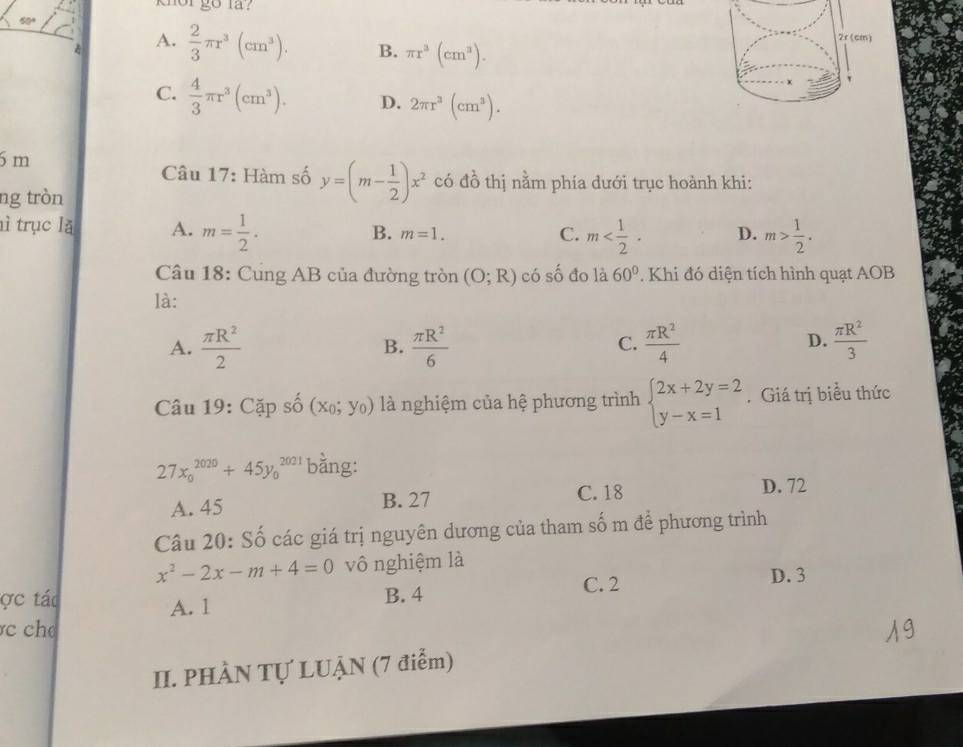 knor go la?
50+
A.  2/3 π r^3(cm^3). B. π r^3(cm^3).
C.  4/3 π r^3(cm^3). D. 2π r^3(cm^3).
6m
Câu 17: Hàm số y=(m- 1/2 )x^2 có đồ thị nằm phía dưới trục hoành khi:
ng tròn
nì trục lǎ A. m= 1/2 . m=1. 
B.
C. m D. m> 1/2 . 
Câu 18: Cung AB của đường tròn (O;R) có số đo là 60°. Khi đó diện tích hình quạt AOB
là:
D.
A.  π R^2/2   π R^2/6   π R^2/4   π R^2/3 
B.
C.
Câu 19: Cặp số (x_0;y_0) là nghiệm của hệ phương trình beginarrayl 2x+2y=2 y-x=1endarray.. Giá trị biểu thức
27x_0^((2020)+45y_0^(2021) bằng:
A. 45 B. 27 C. 18
D. 72
Câu 20: Số các giá trị nguyên dương của tham số m để phương trình
x^2)-2x-m+4=0 vô nghiệm là
ợc tác B. 4 C. 2 D. 3
A. 1
c 
II. PHÀN Tự LUẠN (7 điểm)