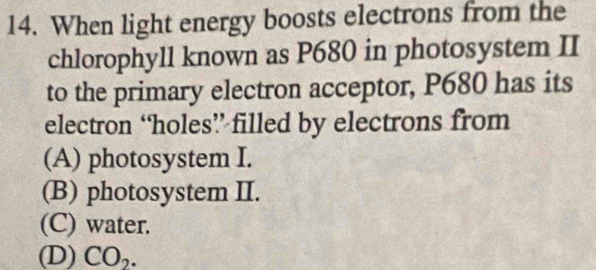 When light energy boosts electrons from the
chlorophyll known as P680 in photosystem II
to the primary electron acceptor, P680 has its
electron ‘holes” filled by electrons from
(A) photosystem I.
(B) photosystem II.
(C) water.
(D) CO_2.