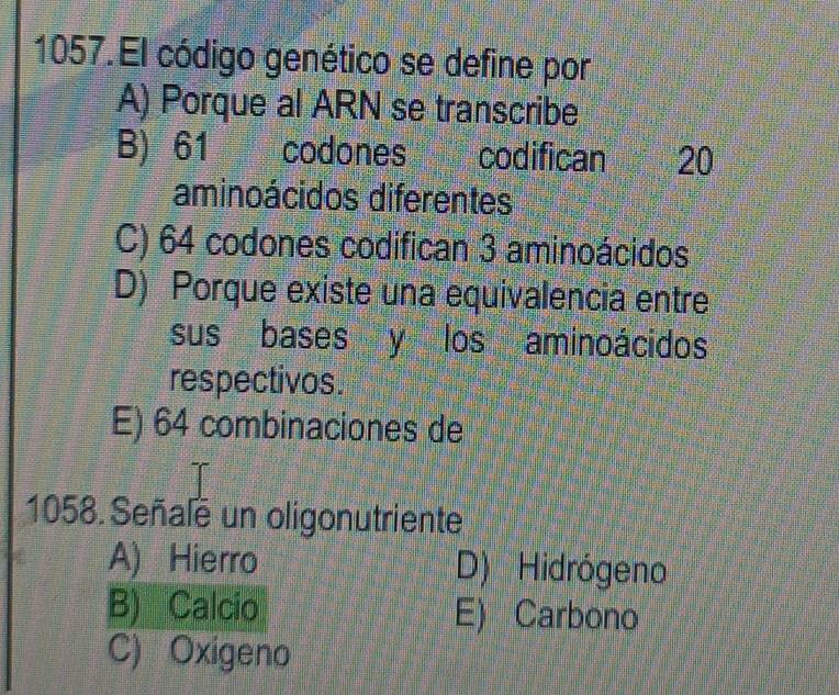 El código genético se define por
A) Porque al ARN se transcribe
B) 61 codones codifican 20
aminoácidos diferentes
C) 64 codones codifican 3 aminoácidos
D) Porque existe una equivalencia entre
sus bases y los aminoácidos
respectivos.
E) 64 combinaciones de
1058. Señale un oligonutriente
A) Hierro D) Hidrógeno
B) Calcio E) Carbono
C) Oxigeno