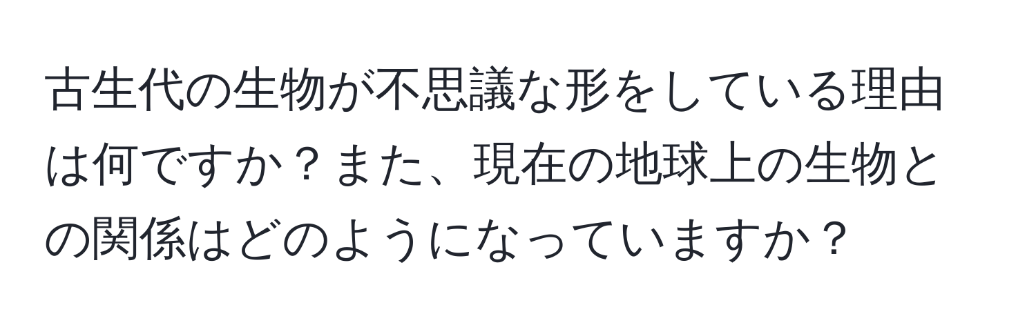 古生代の生物が不思議な形をしている理由は何ですか？また、現在の地球上の生物との関係はどのようになっていますか？
