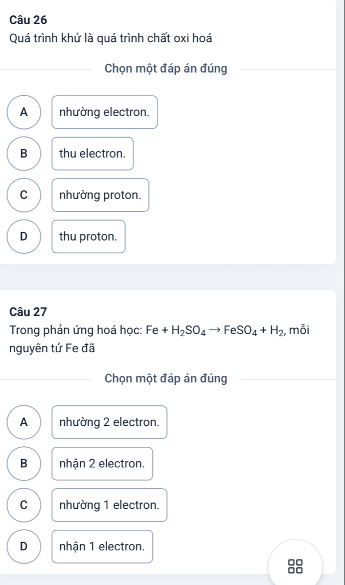 Quá trình khử là quá trình chất oxi hoá
Chọn một đáp án đúng
A nhường electron.
B thu electron.
C nhường proton.
D thu proton.
Câu 27
Trong phản ứng hoá học: Fe+H_2SO_4to FeSO_4+H_2 , mỗi
nguyên tử Fe đã
Chọn một đáp án đúng
A nhường 2 electron.
B nhận 2 electron.
C nhường 1 electron.
D nhận 1 electron.
□□
0□