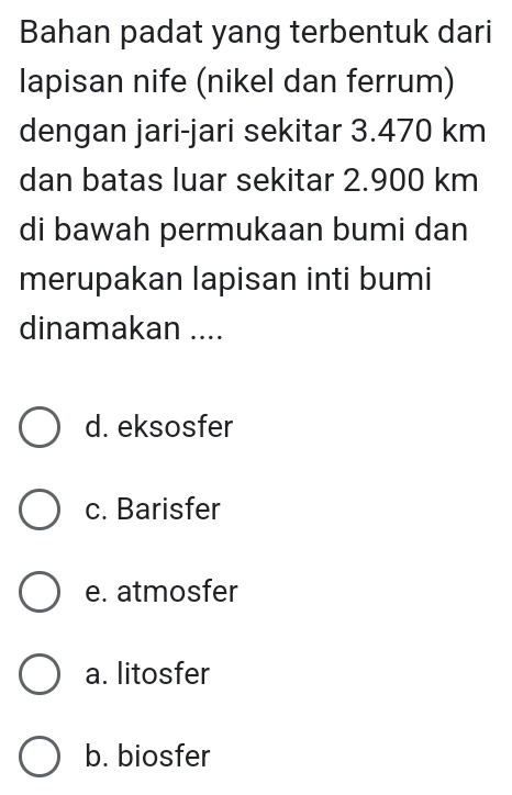 Bahan padat yang terbentuk dari
lapisan nife (nikel dan ferrum)
dengan jari-jari sekitar 3.470 km
dan batas luar sekitar 2.900 km
di bawah permukaan bumi dan
merupakan lapisan inti bumi
dinamakan ....
d. eksosfer
c. Barisfer
e. atmosfer
a. litosfer
b. biosfer