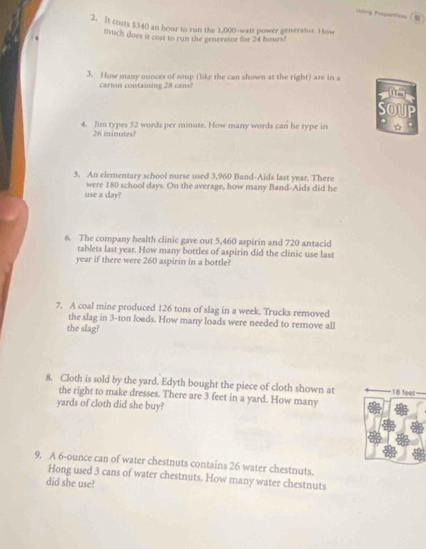Using Frepartiase 
2. It costs $340 an hour to run the 1,000-watt power generator. How 
much does it cost to run the generator for 24 hours? 
3. How many ounces of soup (like the can shown at the right) are in a 
carton containing 28 cans? 
OUP 
4. Jim types 52 words per minute. How many words can he type in ☆ .
26 minutes? 
5. An elementary school nurse used 3,960 Band-Aids last year. There 
were 180 school days. On the average, how many Band-Aids did he 
use a day? 
6. The company health clinic gave out 5,460 aspirin and 720 antacid
tablets last year. How many bottles of aspirin did the clinic use last
year if there were 260 aspirin in a bottle? 
7. A coal mine produced 126 tons of slag in a week. Trucks removed 
the slag in 3-ton loads. How many loads were needed to remove all 
the slag? 
8. Cloth is sold by the yard. Edyth bought the piece of cloth shown at 18 fee
the right to make dresses. There are 3 feet in a yard. How many
yards of cloth did she buy? 
9. A 6-ounce can of water chestnuts contains 26 water chestnuts. 
Hong used 3 cans of water chestnuts. How many water chestnuts 
did she use?