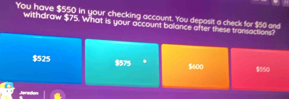 You have $550 in your checking account. You deposit a check for $50 and
withdraw $75. What is your account balance after these transactions?
$525
$575
$600
$550
Jeredon