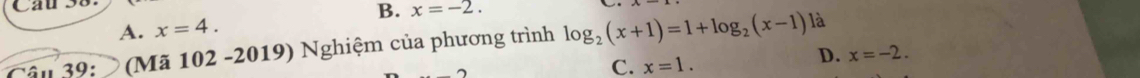 Cau s
A. x=4. B. x=-2. 
âu 39: (Mã 102 -2019) Nghiệm của phương trình log _2(x+1)=1+log _2(x-1)
là
C. x=1.
D. x=-2.