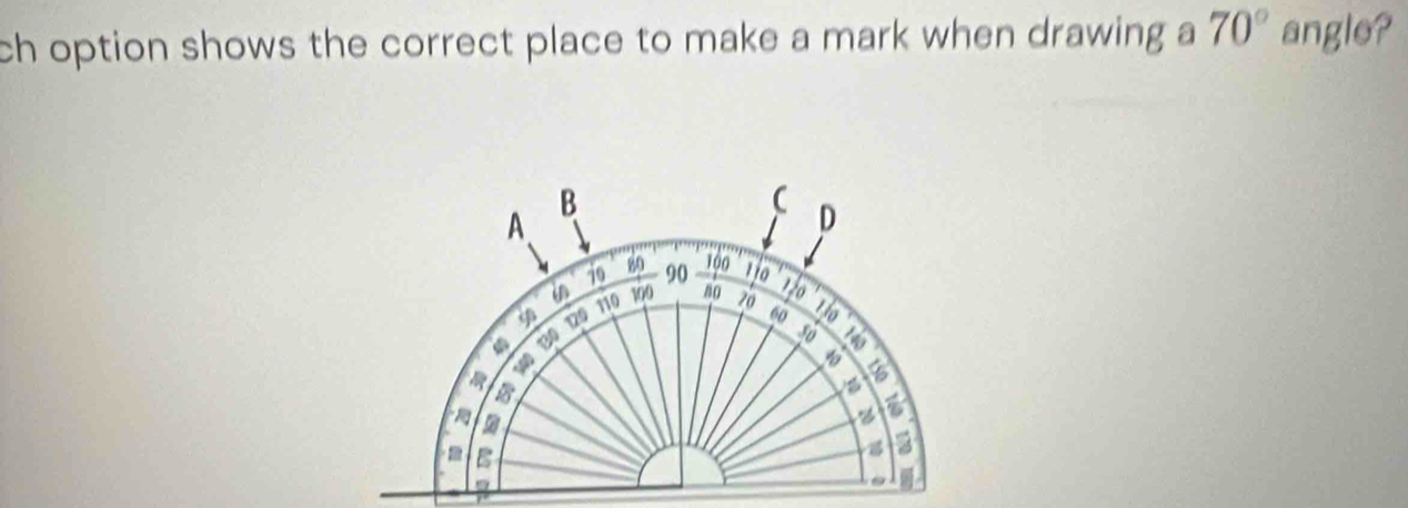 ch option shows the correct place to make a mark when drawing a 70° angle? 
B 
C D 
A
100
70 80 90 110
110 100 no 20 1o 
φ 19 60. 130 46
is 
B 
a 
B 
B 3