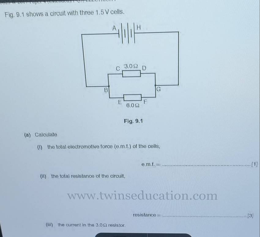 Fig. 9.1 shows a circuit with three 1.5V cells. 
Fig. 9.1 
(a) Calculate 
(I) the total electromotive force (e. m.f.) of the cells, 
_ e. m.f.=
[1] 
(II) the total resistance of the circuit, 
www.twinseducation.com 
resistance = _[3] 
(iii) the current in the 3.0Ω resistor.