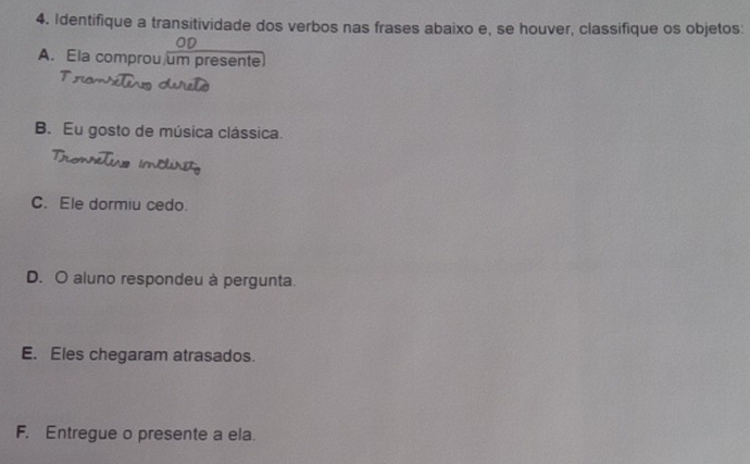 Identifique a transitividade dos verbos nas frases abaixo e, se houver, classifique os objetos: 
A. Ela comprou um presente 
B. Eu gosto de música clássica. 
C. Ele dormiu cedo. 
D. O aluno respondeu à pergunta. 
E. Eles chegaram atrasados. 
F. Entregue o presente a ela.