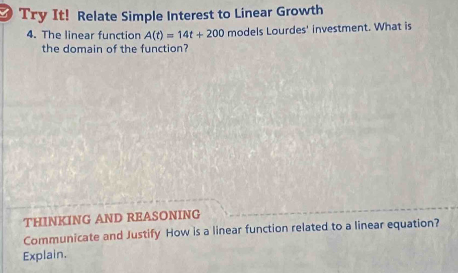 Try It! Relate Simple Interest to Linear Growth 
4. The linear function A(t)=14t+200 models Lourdes' investment. What is 
the domain of the function? 
THINKING AND REASONING 
Communicate and Justify How is a linear function related to a linear equation? 
Explain.