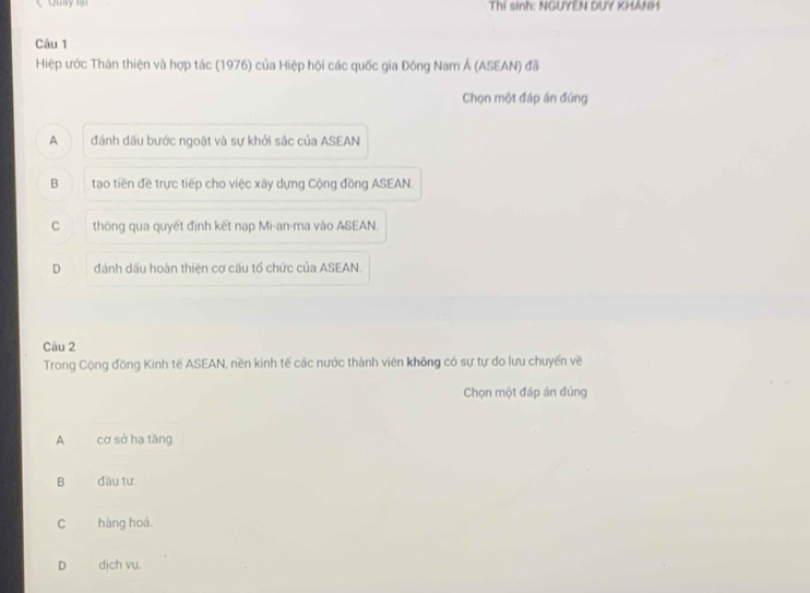 Quay lại Thí sinh: NGUYEN DUY KHANH
Câu 1
Hiệp ước Thân thiện và hợp tác (1976) của Hiệp hội các quốc gia Đông Nam Á (ASEAN) đã
Chọn một đáp án đúng
A đánh dấu bước ngoặt và sự khởi sắc của ASEAN
B tạo tiền đề trực tiếp cho việc xây dựng Cộng đồng ASEAN.
C thông qua quyết định kết nạp Mi-an-ma vào ASEAN.
D đánh dấu hoàn thiện cơ cấu tổ chức của ASEAN.
Câu 2
Trong Cộng đồng Kinh tế ASEAN, nền kinh tế các nước thành viên không có sự tự do lưu chuyến về
Chọn một đáp án đúng
A cơ sở hạ tăng.
B dầu tư.
C hàng hoá.
D dịch vụ.