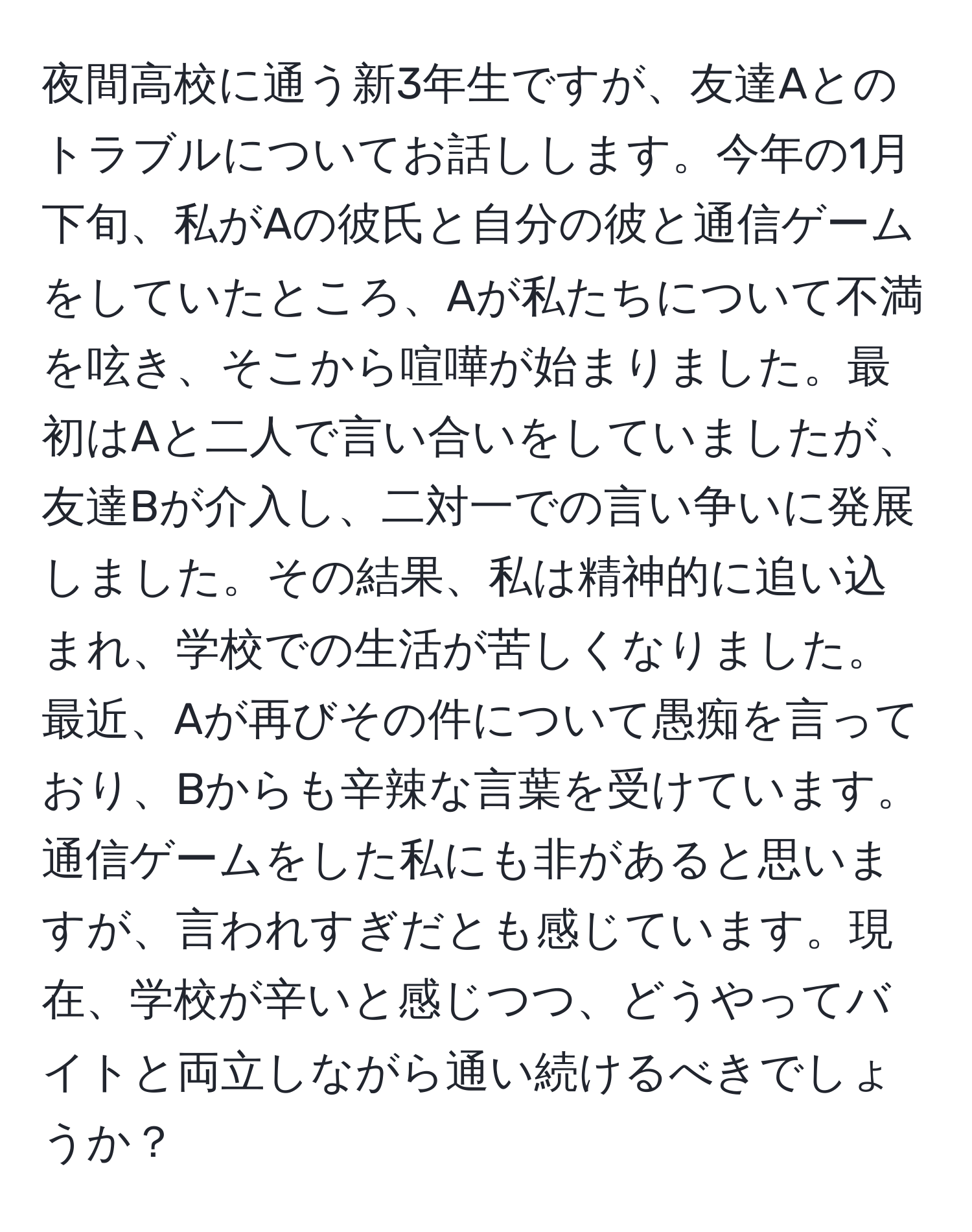 夜間高校に通う新3年生ですが、友達Aとのトラブルについてお話しします。今年の1月下旬、私がAの彼氏と自分の彼と通信ゲームをしていたところ、Aが私たちについて不満を呟き、そこから喧嘩が始まりました。最初はAと二人で言い合いをしていましたが、友達Bが介入し、二対一での言い争いに発展しました。その結果、私は精神的に追い込まれ、学校での生活が苦しくなりました。最近、Aが再びその件について愚痴を言っており、Bからも辛辣な言葉を受けています。通信ゲームをした私にも非があると思いますが、言われすぎだとも感じています。現在、学校が辛いと感じつつ、どうやってバイトと両立しながら通い続けるべきでしょうか？