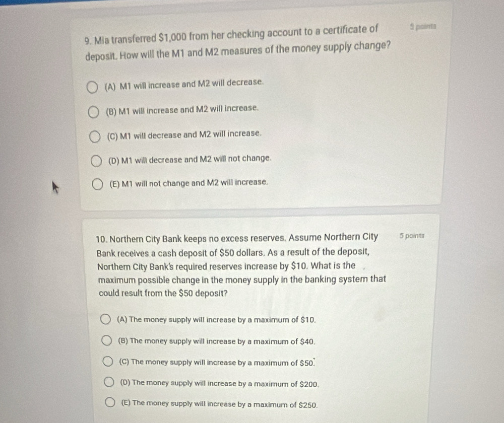 Mia transferred $1,000 from her checking account to a certificate of 9 points
deposit. How will the M1 and M2 measures of the money supply change?
(A) M1 will increase and M2 will decrease.
(B) M1 will increase and M2 will increase.
(C) M1 will decrease and M2 will increase.
(D) M1 will decrease and M2 will not change.
(E) M1 will not change and M2 will increase.
10. Northern City Bank keeps no excess reserves. Assume Northern City 5 points
Bank receives a cash deposit of $50 dollars. As a result of the deposit,
Northern City Bank's required reserves increase by $10. What is the
maximum possible change in the money supply in the banking system that
could result from the $50 deposit?
(A) The money supply will increase by a maximum of $10.
(B) The money supply will increase by a maximum of $40.
(C) The money supply will increase by a maximum of $50.
(D) The money supply will increase by a maximum of $200.
(E) The money supply will increase by a maximum of $250.