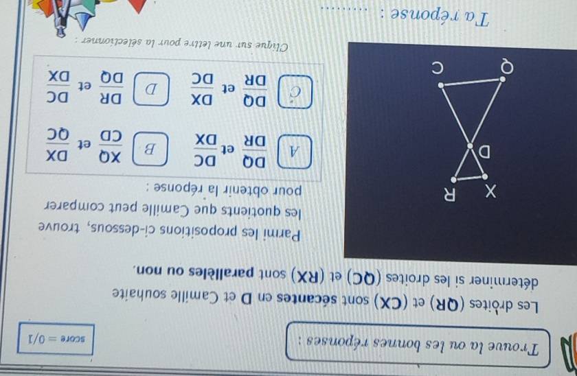 Trouve la ou les bonnes réponses :
score=0/1
Les droites (QR) et (CX) sont sécantes en D et Camille souhaite
déterminer si les droites (QC) et (RX) sont parallèles ou non.
Parmi les propositions ci-dessous, trouve
les quotients que Camille peut comparer
R pour obtenir la réponse :
D
A  DQ/DR  et  DC/DX  B  XQ/CD  et  DX/QC 
 DQ/DR  et  DX/DC  D  DR/DQ  et  DC/DX 
Q C
Clique sur une lettre pour la sélectionner :
Ta réponse :_