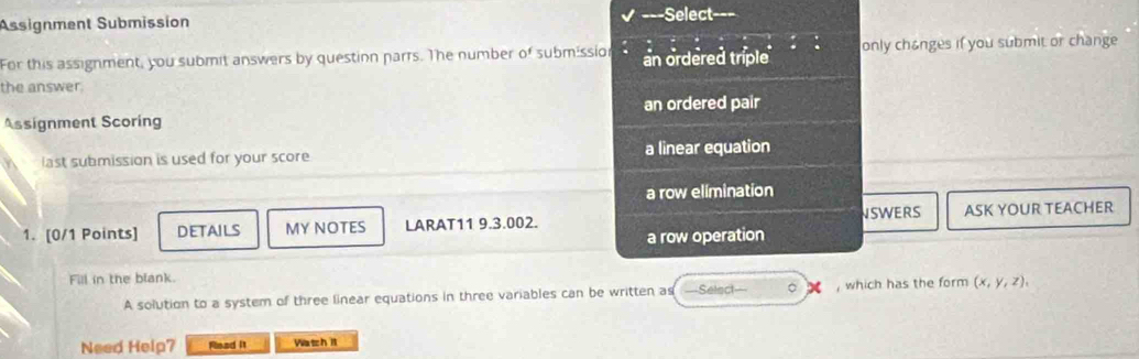 Assignment Submission -Select-==
For this assignment, you submit answers by question parrs. The number of submissio an ordered triple only changes if you submit or change
the answer.
Assignment Scoring an ordered pair
last submission is used for your score a linear equation
a row elimination
1. [0/1 Points] DETAILS MY NOTES LARAT11 9.3.002. NSWERS ASK YOUR TEACHER
a row operation
Fill in the blank.
A solution to a system of three linear equations in three variables can be written as Select— 。 , which has the form (x,y,z), 
Need Help7 Read it Wash it