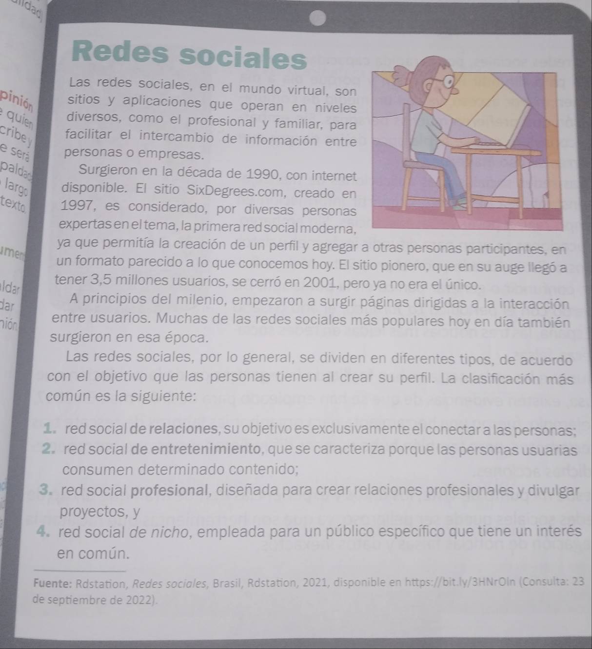 Illdad
Redes sociales
Las redes sociales, en el mundo virtual, son
pinión
sitios y aplicaciones que operan en niveles
quien
diversos, como el profesional y familiar, para
cribe facilitar el intercambio de información entre
e será personas o empresas.
paldad Surgieron en la década de 1990, con internet
largo disponible. El sitio SixDegrees.com, creado en
texto 1997, es considerado, por diversas personas
expertas en el tema, la primera red social moderna,
ya que permitía la creación de un perfil y agregar a otras personas participantes, en
men
un formato parecido a lo que conocemos hoy. El sitio pionero, que en su auge llegó a
ldar
tener 3,5 millones usuarios, se cerró en 2001, pero ya no era el único.
dar
A principios del milenio, empezaron a surgir páginas dirigidas a la interacción
nió entre usuarios. Muchas de las redes sociales más populares hoy en día también
surgieron en esa época.
Las redes sociales, por lo general, se dividen en diferentes tipos, de acuerdo
con el objetivo que las personas tienen al crear su perfil. La clasificación más
común es la siguiente:
1 red social de relaciones, su objetivo es exclusivamente el conectar a las personas;
2. red social de entretenimiento, que se caracteriza porque las personas usuarias
consumen determinado contenido;
3.red social profesional, diseñada para crear relaciones profesionales y divulgar
proyectos, y
4. red social de nicho, empleada para un público específico que tiene un interés
en común.
Fuente: Rdstation, Redes sociales, Brasil, Rdstation, 2021, disponible en https://bit.ly/3HNrOln (Consulta: 23
de septiembre de 2022).