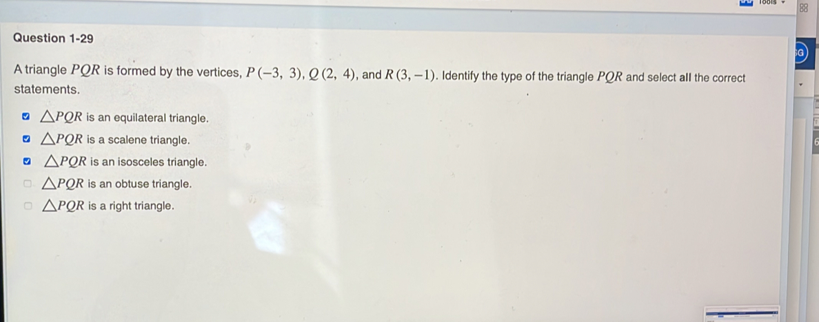 a
A triangle PQR is formed by the vertices, P(-3,3), Q(2,4) , and R(3,-1). Identify the type of the triangle PQR and select aII the correct
statements.
△ PQR is an equilateral triangle.
△ PQR is a scalene triangle.
△ PQR is an isosceles triangle.
△ PQR is an obtuse triangle.
△ PQR is a right triangle.