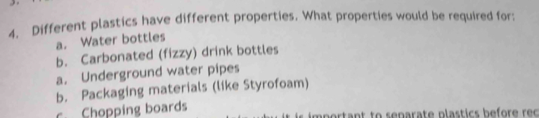 Different plastics have different properties. What properties would be required for:
a. Water bottles
b. Carbonated (fizzy) drink bottles
a. Underground water pipes
b. Packaging materials (like Styrofoam)
c. Chopping boards m p ortant to s enarate plastics befor e reo