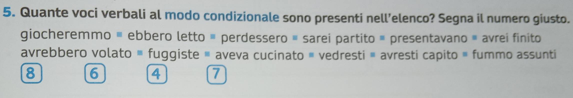 Quante voci verbali al modo condizionale sono presenti nell’elenco? Segna il numero giusto.
giocheremmo ≡ ebbero letto ≡ perdessero ≡ sarei partito ≡ presentavano # avrei finito
avrebbero volato fuggiste aveva cucinato ' vedresti ề avresti capito » fummo assunti
8
6
4
7