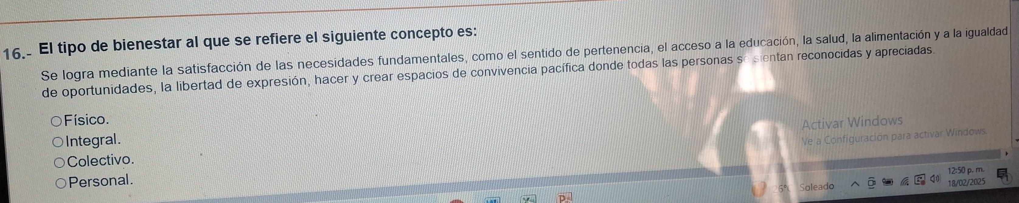 El tipo de bienestar al que se refiere el siguiente concepto es:
Se logra mediante la satisfacción de las necesidades fundamentales, como el sentido de pertenencia, el acceso a la educación, la salud, la alimentación y a la igualdad
de oportunidades, la libertad de expresión, hacer y crear espacios de convivencia pacífica donde todas las personas se sientan reconocidas y apreciadas.
Físico
Ve a Configuración para activar Windows.
Colectivo. Activar Windows
Integral .
12:50 p. m.
Personal.
Soleado 3/02/2025