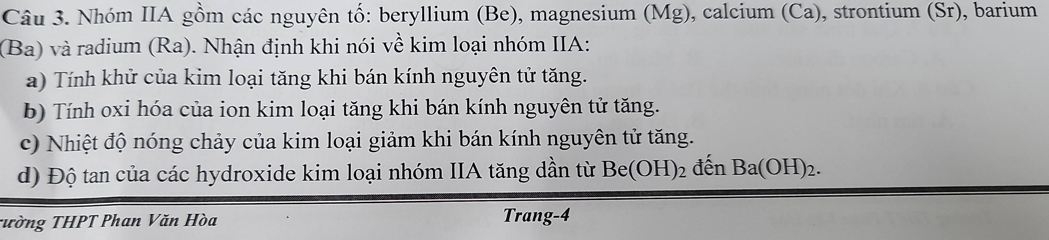 Nhóm IIA gồm các nguyên tố: beryllium (Be), magnesium (Mg), calcium (Ca), strontium (Sr), barium 
(Ba) và radium (Ra). Nhận định khi nói về kim loại nhóm IIA: 
a) Tính khử của kim loại tăng khi bán kính nguyên tử tăng. 
b) Tính oxi hóa của ion kim loại tăng khi bán kính nguyên tử tăng. 
c) Nhiệt độ nóng chảy của kim loại giảm khi bán kính nguyên tử tăng. 
d) Độ tan của các hydroxide kim loại nhóm IIA tăng dần từ Be(OH)_2 đến Ba(OH)_2. 
Tường THPT Phan Văn Hòa 
Trang-4