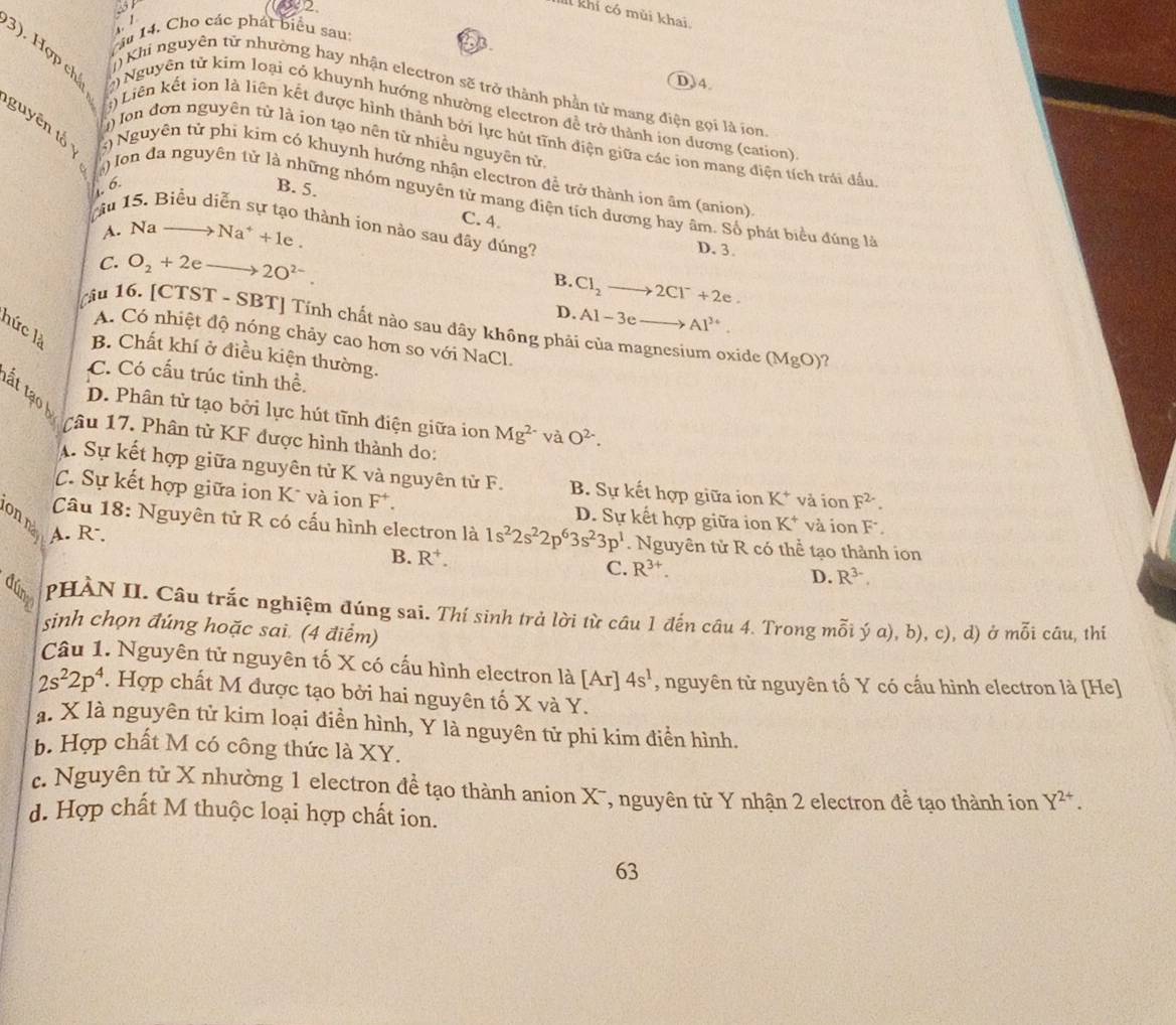 2 
2
IIl khi có mùi khai
  
âu 14. Cho các phát biểu sau
93
D)4.
()Khi nguyên từ nhường hay nhận electron sẽ trở thành phần tử mang điện gọi là ion
3). Hợp chấ ) Nguyên từ kim loại có khuynh hướng nhường electron đề trở thành ion dương (cation)
) Ion đơn nguyên từ là ion tạo nên từ nhiều nguyên tử.
()Liên kết ion là liên kết được hình thành bởi lực hút tĩnh điện giữa các ion mang điện tích trái đầu
guyên tổ 5) Nguyên tử phi kim có khuynh hướng nhận electron để trở thành ion âm (anion)
1. 6.
B. 5.
) Ion đa nguyên tử là những nhóm nguyên tử mang điện tích dương hay âm. Số phát biểu đúng là
C. 4.
Tầu 15. Biểu diễn sự tạo thành íon nào sau đây đúng? D. 3.
A. Na Na^++1e.
C. O_2+2e 2O^(2-).
B. Cl_2to 2Cl^-+2e.
D. Al-3eto Al^(3+).
[ầu 16. [CTST - SBT] Tính chất nào sau dây không phải của magnesium oxide (MgO)
A. Có nhiệt độ nóng chảy cao hơn so với NaCl.
hức là B. Chất khí ở điều kiện thường.
C. Có cấu trúc tinh thể.
tất tạ h
D. Phân tử tạo bởi lực hút tĩnh điện giữa ion Mg^(2-) và O^(2-).
âu 17. Phân từ KF được hình thành do:
A. Sự kết hợp giữa nguyên tử K và nguyên tử F. B. Sự kết hợp giữa ion K^+ và ion F^(2-).
C. Sự kết hợp giữa ion K* và ion F^+. D. Sự kết hợp giữa ion K^+ và ion F
onn
Câu 18: Nguyên tử R có cấu hình electron là 1s^22s^22p^63s^23p^1
A. R-. . Nguyên tử R có thể tạo thành ion
B. R^+.
C. R^(3+).
D. R^(3-).
PHÀN II. Câu trắc nghiệm đúng sai. Thí sinh trả lời từ cầu 1 đến câu 4. Trong mỗi ý a), b), c), d) ở mỗi câu, thí
sinh chọn đúng hoặc sai. (4 điểm)
Câu 1. Nguyên tử nguyên tố X có cấu hình electron là Ar 4s^1 , nguyên tử nguyên tố Y có cấu hình electron là [He]
2s^22p^4. Hợp chất M được tạo bởi hai nguyên tố X và Y.
a. X là nguyên tử kim loại điền hình, Y là nguyên tử phi kim điễn hình.
b. Hợp chất M có công thức là XY.
c. Nguyên tử X nhường 1 electron đề tạo thành anion X-, nguyên tử Y nhận 2 electron đề tạo thành ion Y^(2+).
d. Hợp chất M thuộc loại hợp chất ion.
63