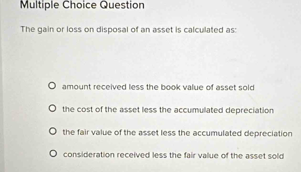 Question
The gain or loss on disposal of an asset is calculated as:
amount received less the book value of asset sold
the cost of the asset less the accumulated depreciation
the fair value of the asset less the accumulated depreciation
consideration received less the fair value of the asset sold