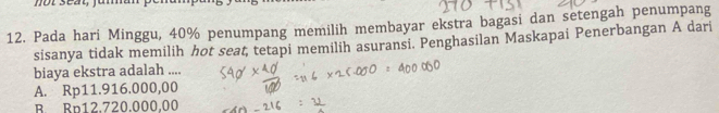 Pada hari Minggu, 40% penumpang memilih membayar ekstra bagasi dan setengah penumpang
sisanya tidak memilih hot seat, tetapi memilih asuransi. Penghasilan Maskapai Penerbangan A dari
biaya ekstra adalah ....
A. Rp11.916.000,00
R. Rp12.720.000.00