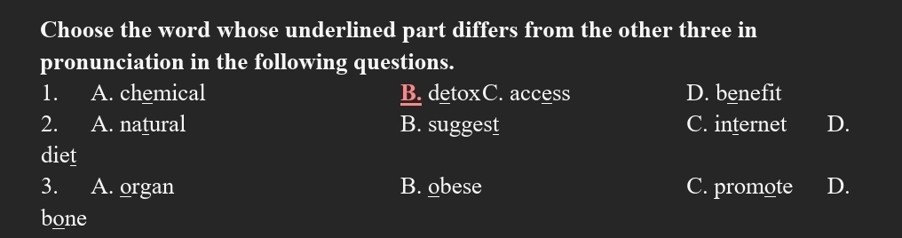 Choose the word whose underlined part differs from the other three in
pronunciation in the following questions.
1. A. chemical B. detoxC. access D. benefit
2. A. natural B. suggest C. internet D.
diet
3. A. organ B. obese C. promote D.
bone