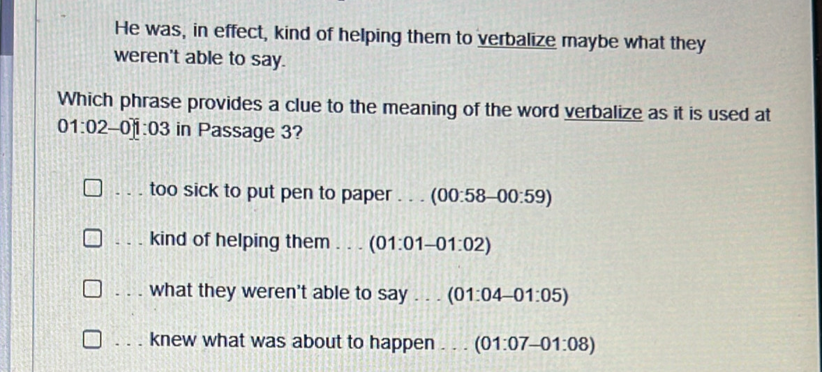 He was, in effect, kind of helping them to verbalize maybe what they
weren't able to say.
Which phrase provides a clue to the meaning of the word verbalize as it is used at
01:02 - 0:03 in Passage 3?
_. . . too sick to put pen to paper . . . (00:58-00:59)
_kind of helping them . . . (01:01-01:02)
what they weren't able to say . . . (01:04-01:05)
knew what was about to happen ... (01:07-01:08)