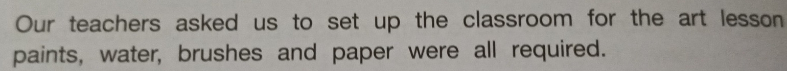 Our teachers asked us to set up the classroom for the art lesson 
paints, water, brushes and paper were all required.