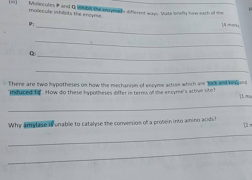 (iii) Molecules P and Q inhibit the enzyme in different ways. State briefly how each of the_ 
( 
molecule inhibits the enzyme.
P : 
_[4 marks 
_ 
_
Q : 
_ 
There are two hypotheses on how the mechanism of enzyme action which are ‘lock and key’ and 
‘induced fit’. How do these hypotheses differ in terms of the enzyme’s active site? [1 ma 
_ 
Why amylase is unable to catalyse the conversion of a protein into amino acids? 
[2 r 
_ 
_