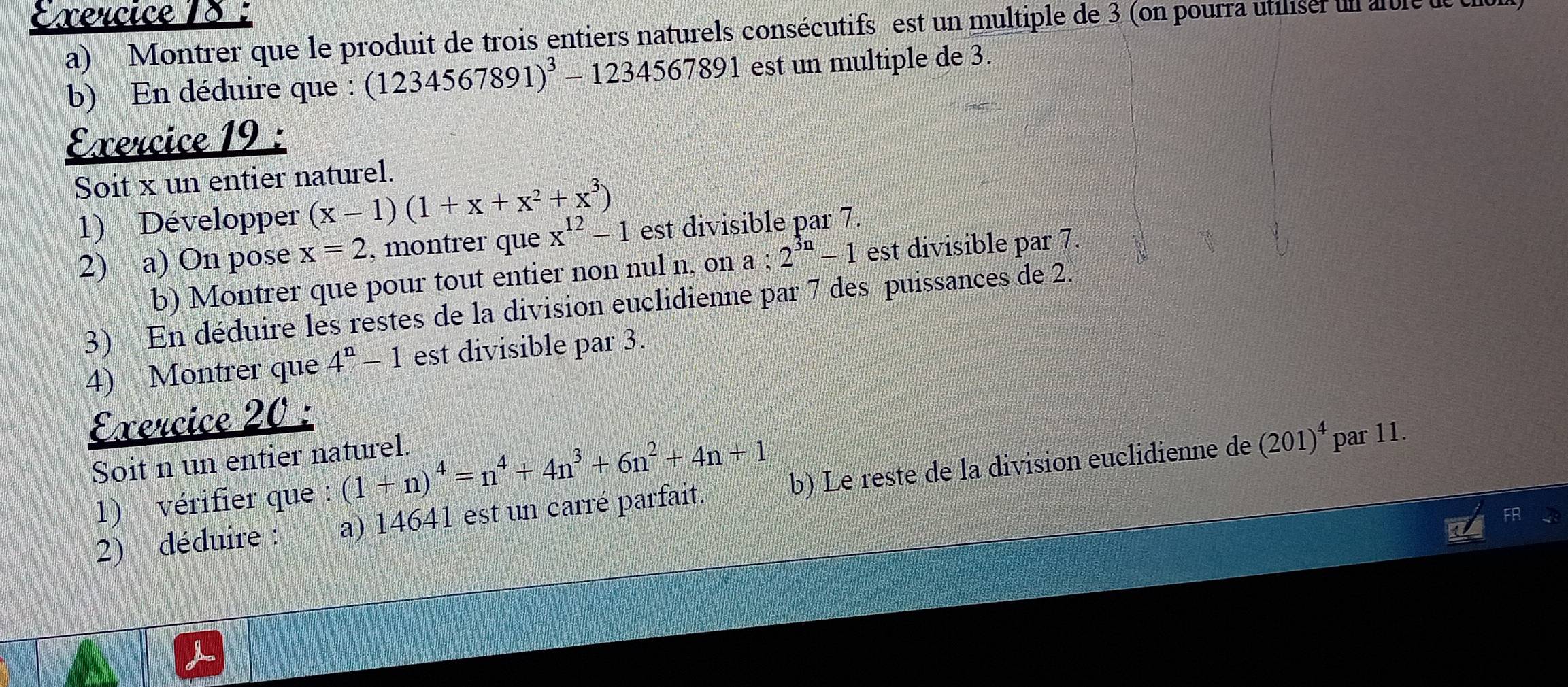 Montrer que le produit de trois entiers naturels consécutifs est un multiple de 3 (on pourra utilisé un atle ue 
b) En déduire que : (1234567891)^3-1234567891 est un multiple de 3. 
Exercice 19 : 
Soit x un entier naturel. 
1) Développer (x-1)(1+x+x^2+x^3)
2) a) On pose x=2 , montrer que x^(12)-1 est divisible par 7. 
b) Montrer que pour tout entier non nul n, on a . 2^(3n)-1 est divisible par 7. 
3) En déduire les restes de la division euclidienne par 7 des puissances de 2. 
4) Montrer que 4^n-1 est divisible par 3. 
Exercice 20 : 
Soit n un entier naturel. 
1) vérifier que : (1+n)^4=n^4+4n^3+6n^2+4n+1
2) déduire : a) 14641 est un carré parfait. b) Le reste de la division euclidienne de
(201)^4 par 11.